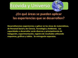 Desarrollaremos experiencias a aplicar en las áreas de matemáticas, de Personal Social y de Ciencia, Tecnología y Ambiente.  Las capacidades a desarrollar serán diversas y principalmente de Indagación, experimentación, registro de resultados utilizando esquemas, gráficos y tablas.  Se entregarán separatas. 