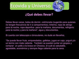 Debes llevar carpa, bolsa de dormir, colchoneta (sugerido para quienes no tengan frecuencia de ir a campamentos), linterna, ropa de abrigo para la noche, ropa deportiva  para la mañana, documentos, refrigerio para la noche y para la mañana*, agua y documentos.  Si cuenta con telescopio o binoculares, no dude en llevarlos. *Se puede llevar fruta, emparedados, galletas, jugos en caja, yogurt y/o un termo con mate caliente.  También se pueden juntar en grupos y comprar  un pollo a la brasa en Chosica, el cuál es saludable, agradable, económico y siempre llega caliente para la cena.  ¿Qué debes llevar? 