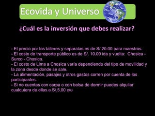 - El precio por los talleres y separatas es de S/.20.00 para maestros.  - El costo de transporte público es de S/. 10.00 ida y vuelta:  Chosica - Surco - Chosica. - El costo de Lima a Chosica varía dependiendo del tipo de movilidad y la zona desde donde se sale. - La alimentación, pasajes y otros gastos corren por cuenta de los participantes.  - Si no cuentas con carpa o con bolsa de dormir puedes alquilar cualquiera de ellas a S/.5.00 c/u  ¿Cuál es la inversión que debes realizar? 