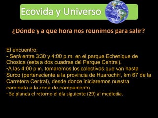 El encuentro: - Será entre 3:30 y 4:00 p.m. en el parque Echenique de Chosica (esta a dos cuadras del Parque Central).  A las 4:00 p.m. tomaremos los colectivos que van hasta Surco (perteneciente a la provincia de Huarochirí, km 67 de la Carretera Central), desde donde iniciaremos nuestra caminata a la zona de campamento. Se planea el retorno el día siguiente (29) al mediodía. 