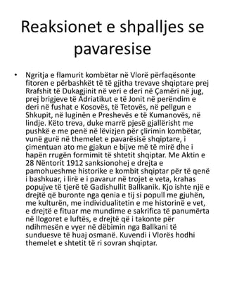 Reaksionet e shpalljes se
pavaresise
• Ngritja e flamurit kombëtar në Vlorë përfaqësonte
fitoren e përbashkët të të gjitha trevave shqiptare prej
Rrafshit të Dukagjinit në veri e deri në Çamëri në jug,
prej brigjeve të Adriatikut e të Jonit në perëndim e
deri në fushat e Kosovës, të Tetovës, në pellgun e
Shkupit, në luginën e Preshevës e të Kumanovës, në
lindje. Këto treva, duke marrë pjesë gjallërisht me
pushkë e me penë në lëvizjen për çlirimin kombëtar,
vunë gurë në themelet e pavarësisë shqiptare, i
çimentuan ato me gjakun e bijve më të mirë dhe i
hapën rrugën formimit të shtetit shqiptar. Me Aktin e
28 Nëntorit 1912 sanksionohej e drejta e
pamohueshme historike e kombit shqiptar për të qenë
i bashkuar, i lirë e i pavarur në trojet e veta, krahas
popujve të tjerë të Gadishullit Ballkanik. Kjo ishte një e
drejtë që buronte nga qenia e tij si popull me gjuhën,
me kulturën, me individualitetin e me historinë e vet,
e drejtë e fituar me mundime e sakrifica të panumërta
në llogoret e luftës, e drejtë që i takonte për
ndihmesën e vyer në dëbimin nga Ballkani të
sunduesve të huaj osmanë. Kuvendi i Vlorës hodhi
themelet e shtetit të ri sovran shqiptar.
 
