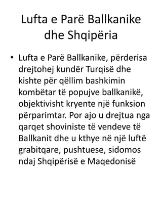 Lufta e Parë Ballkanike
dhe Shqipëria
• Lufta e Parë Ballkanike, përderisa
drejtohej kundër Turqisë dhe
kishte për qëllim bashkimin
kombëtar të popujve ballkanikë,
objektivisht kryente një funksion
përparimtar. Por ajo u drejtua nga
qarqet shoviniste të vendeve të
Ballkanit dhe u kthye në një luftë
grabitqare, pushtuese, sidomos
ndaj Shqipërisë e Maqedonisë
 
