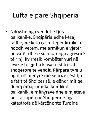 Lufta e pare Shqiperia
• Ndryshe nga vendet e tjera
ballkanike, Shqipëria edhe kësaj
radhe, në këto çaste tepër kritike, u
ndodh vetëm, me armikun e vjetër
në vatër dhe e sulmuar nga agresorë
të rinj. Ky rrezik kombëtar vuri në
lëvizje të gjitha klasat e shtresat
shoqërore të vendit. Përpara tyre u
ngrit në mënyrë më serioze çështja
e fatit të Shqipërisë, e qëndrimit që
duhej mbajtur ndaj konfliktit
ballkanik, e mënyrave dhe e mjeteve
për ta shpëtuar Shqipërinë nga
katastrofa që kërcënonte Turqinë
 