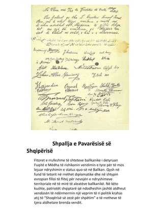Shpallja e Pavarësisë së
Shqipërisë
Fitoret e rrufeshme të shteteve ballkanike i detyruan
Fuqitë e Mëdha të rishikonin vendimin e tyre për të mos
lejuar ndryshimin e status quo-së në Ballkan. Qysh në
fund të tetorit në rrethet diplomatike dhe në shtypin
evropian filloi të flitej për nevojën e ndryshimeve
territoriale në të mirë të aleatëve ballkanikë. Në këto
kushte, patriotët shqiptarë që ndodheshin jashtë atdheut
vendosën të ndërmerrnin një veprim të ri politik krahas
atij të “Shoqërisë së zezë për shpëtim” e të rretheve të
tjera atdhetare brenda vendit.
 