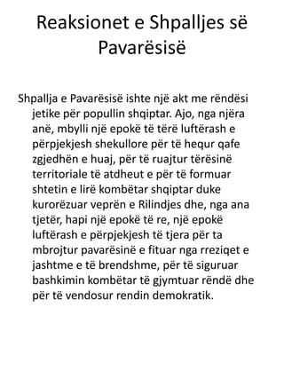 Reaksionet e Shpalljes së
Pavarësisë
Shpallja e Pavarësisë ishte një akt me rëndësi
jetike për popullin shqiptar. Ajo, nga njëra
anë, mbylli një epokë të tërë luftërash e
përpjekjesh shekullore për të hequr qafe
zgjedhën e huaj, për të ruajtur tërësinë
territoriale të atdheut e për të formuar
shtetin e lirë kombëtar shqiptar duke
kurorëzuar veprën e Rilindjes dhe, nga ana
tjetër, hapi një epokë të re, një epokë
luftërash e përpjekjesh të tjera për ta
mbrojtur pavarësinë e fituar nga rreziqet e
jashtme e të brendshme, për të siguruar
bashkimin kombëtar të gjymtuar rëndë dhe
për të vendosur rendin demokratik.
 