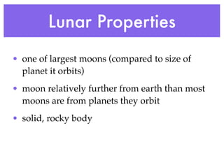 Lunar Properties
• one of largest moons (compared to size of
  planet it orbits)
• moon relatively further from earth than most
  moons are from planets they orbit
• solid, rocky body
 