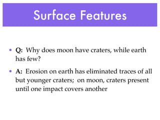 Surface Features

• Q: Why does moon have craters, while earth
  has few?
• A: Erosion on earth has eliminated traces of all
  but younger craters; on moon, craters present
  until one impact covers another
 