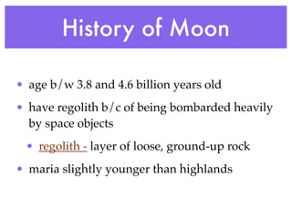 History of Moon

• age b/w 3.8 and 4.6 billion years old
• have regolith b/c of being bombarded heavily
  by space objects
 • regolith - layer of loose, ground-up rock
• maria slightly younger than highlands
 