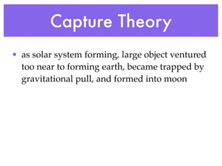 Capture Theory
• as solar system forming, large object ventured
  too near to forming earth, became trapped by
  gravitational pull, and formed into moon
 