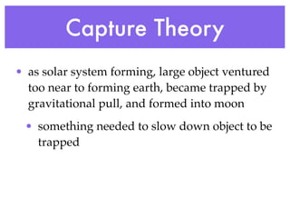 Capture Theory
• as solar system forming, large object ventured
  too near to forming earth, became trapped by
  gravitational pull, and formed into moon
 • something needed to slow down object to be
   trapped
 