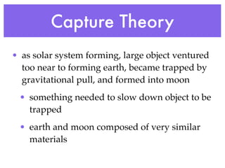 Capture Theory
• as solar system forming, large object ventured
  too near to forming earth, became trapped by
  gravitational pull, and formed into moon
 • something needed to slow down object to be
   trapped
 • earth and moon composed of very similar
   materials
 