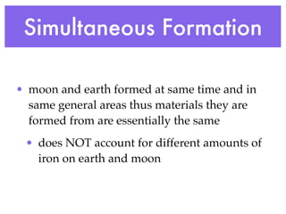 Simultaneous Formation

• moon and earth formed at same time and in
  same general areas thus materials they are
  formed from are essentially the same
 • does NOT account for different amounts of
   iron on earth and moon
 
