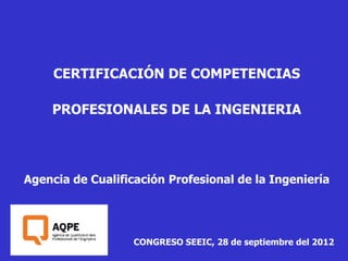 CERTIFICACIÓN DE COMPETENCIAS

    PROFESIONALES DE LA INGENIERIA




Agencia de Cualificación Profesional de la Ingeniería




                   CONGRESO SEEIC, 28 de septiembre del 2012
 