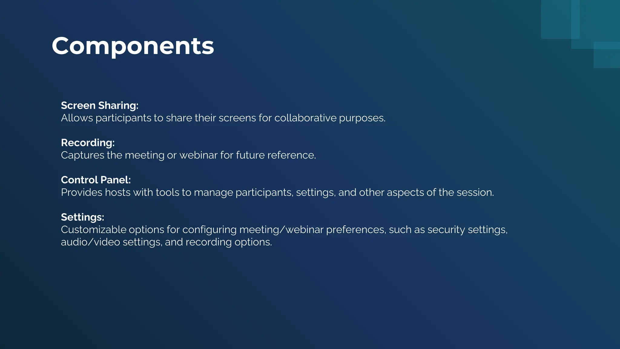 Components
Screen Sharing:
Allows participants to share their screens for collaborative purposes.
Recording:
Captures the meeting or webinar for future reference.
Control Panel:
Provides hosts with tools to manage participants, settings, and other aspects of the session.
Settings:
Customizable options for configuring meeting/webinar preferences, such as security settings,
audio/video settings, and recording options.
 
