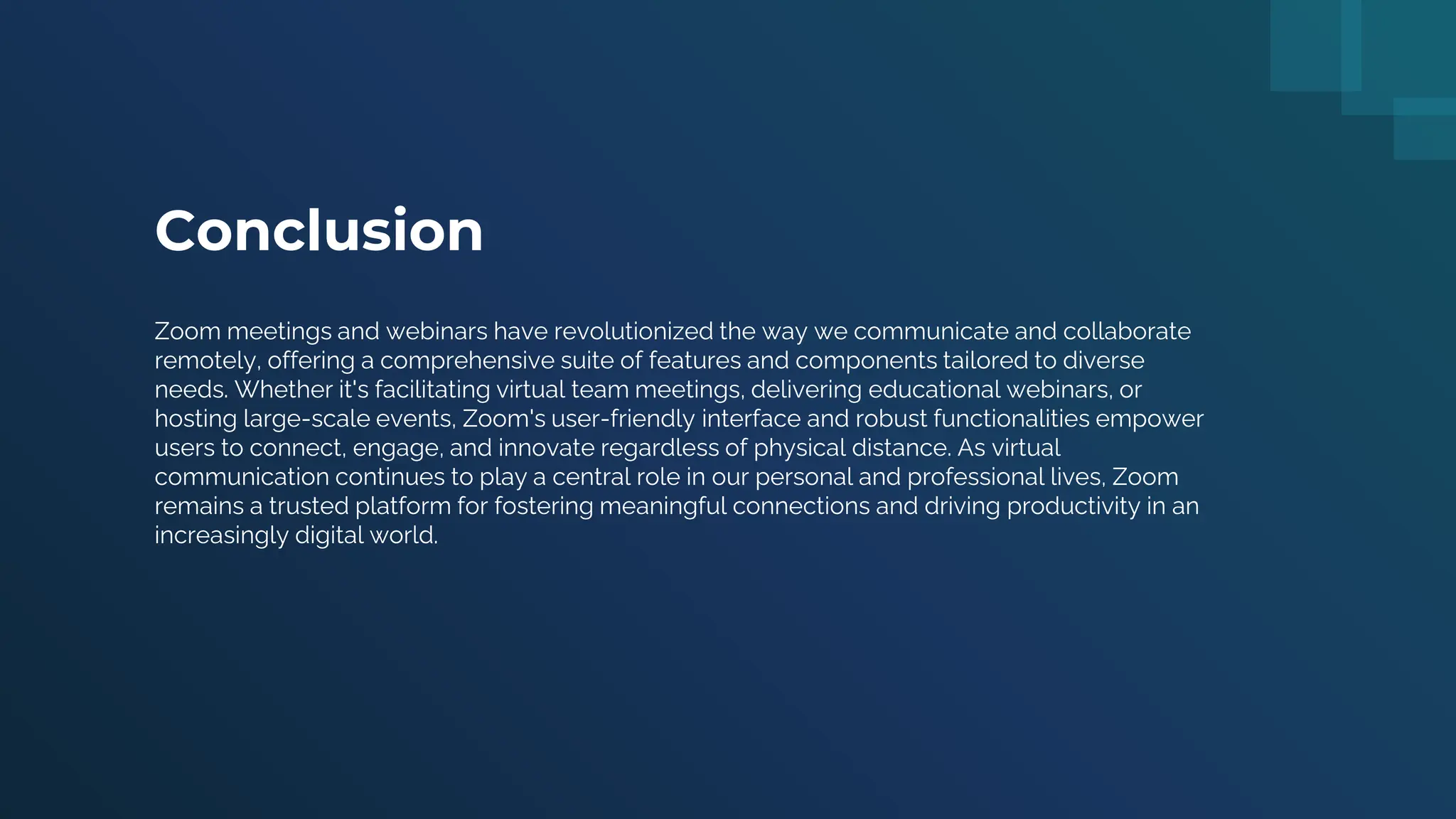Conclusion
Zoom meetings and webinars have revolutionized the way we communicate and collaborate
remotely, offering a comprehensive suite of features and components tailored to diverse
needs. Whether it's facilitating virtual team meetings, delivering educational webinars, or
hosting large-scale events, Zoom's user-friendly interface and robust functionalities empower
users to connect, engage, and innovate regardless of physical distance. As virtual
communication continues to play a central role in our personal and professional lives, Zoom
remains a trusted platform for fostering meaningful connections and driving productivity in an
increasingly digital world.
 