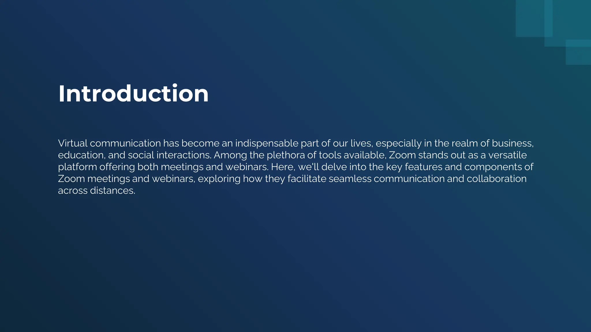 Introduction
Virtual communication has become an indispensable part of our lives, especially in the realm of business,
education, and social interactions. Among the plethora of tools available, Zoom stands out as a versatile
platform offering both meetings and webinars. Here, we'll delve into the key features and components of
Zoom meetings and webinars, exploring how they facilitate seamless communication and collaboration
across distances.
 