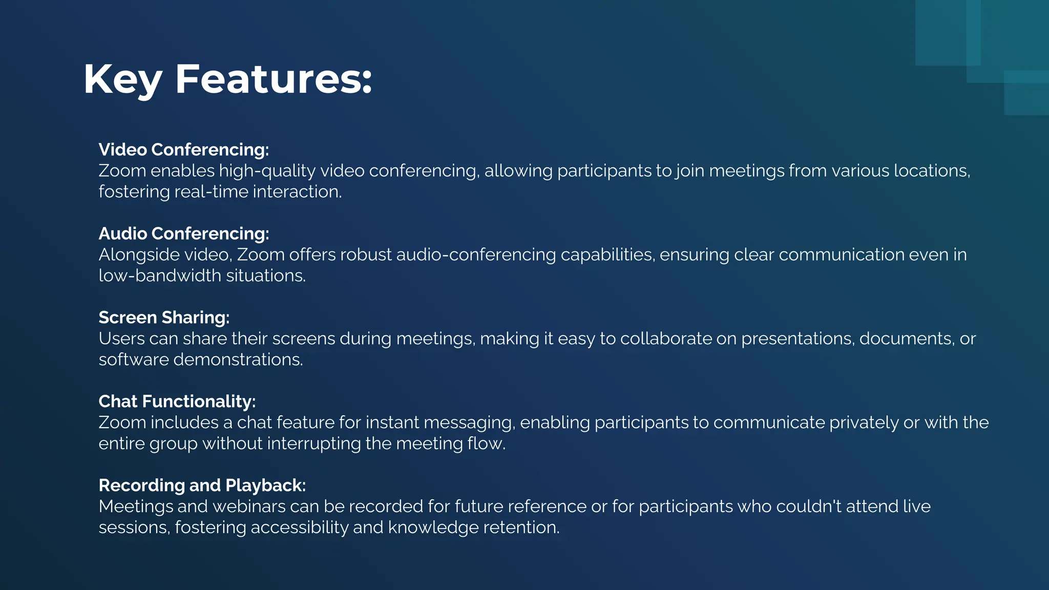 Key Features:
Video Conferencing:
Zoom enables high-quality video conferencing, allowing participants to join meetings from various locations,
fostering real-time interaction.
Audio Conferencing:
Alongside video, Zoom offers robust audio-conferencing capabilities, ensuring clear communication even in
low-bandwidth situations.
Screen Sharing:
Users can share their screens during meetings, making it easy to collaborate on presentations, documents, or
software demonstrations.
Chat Functionality:
Zoom includes a chat feature for instant messaging, enabling participants to communicate privately or with the
entire group without interrupting the meeting flow.
Recording and Playback:
Meetings and webinars can be recorded for future reference or for participants who couldn't attend live
sessions, fostering accessibility and knowledge retention.
 