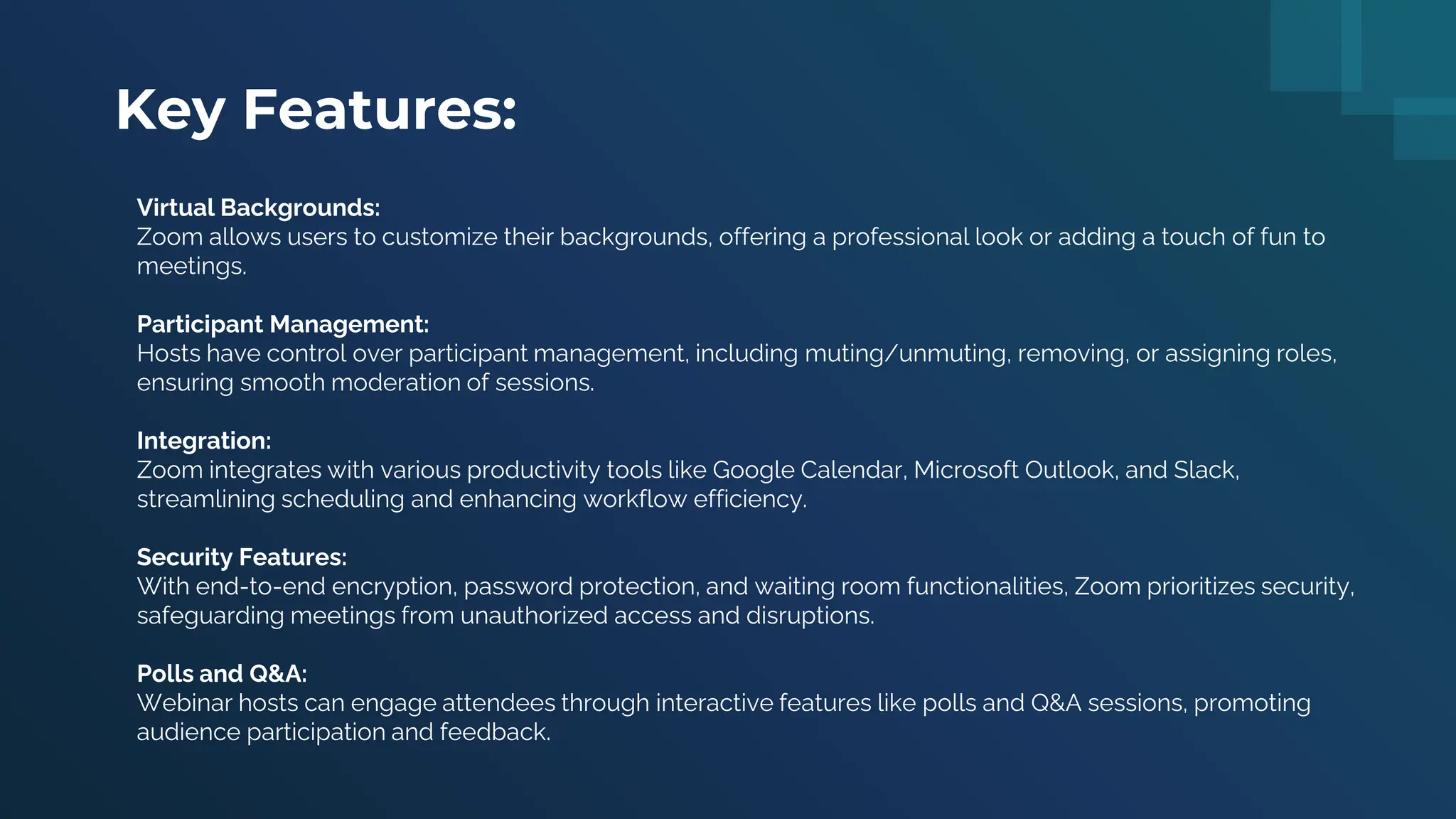 Key Features:
Virtual Backgrounds:
Zoom allows users to customize their backgrounds, offering a professional look or adding a touch of fun to
meetings.
Participant Management:
Hosts have control over participant management, including muting/unmuting, removing, or assigning roles,
ensuring smooth moderation of sessions.
Integration:
Zoom integrates with various productivity tools like Google Calendar, Microsoft Outlook, and Slack,
streamlining scheduling and enhancing workflow efficiency.
Security Features:
With end-to-end encryption, password protection, and waiting room functionalities, Zoom prioritizes security,
safeguarding meetings from unauthorized access and disruptions.
Polls and Q&A:
Webinar hosts can engage attendees through interactive features like polls and Q&A sessions, promoting
audience participation and feedback.
 