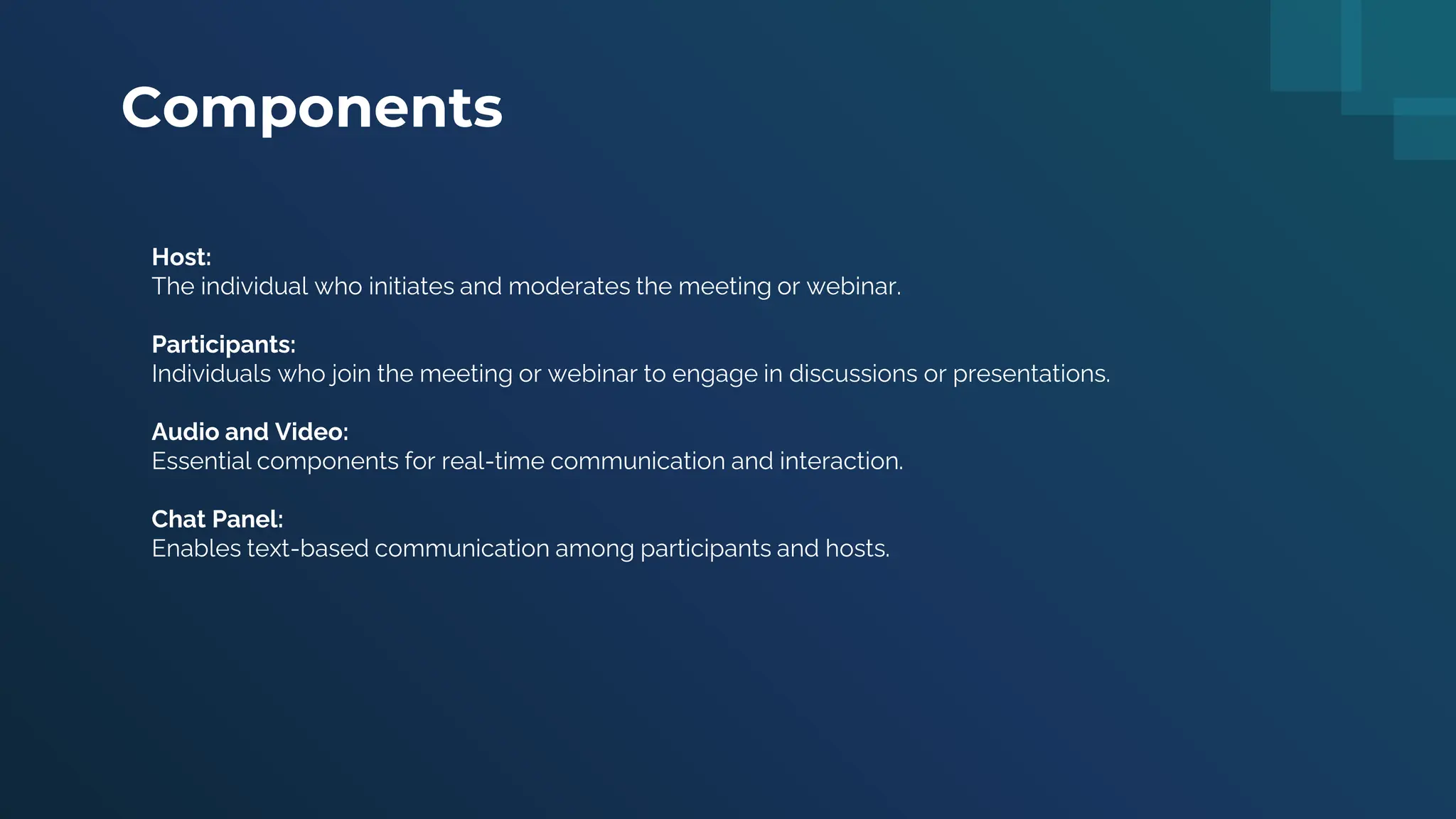 Components
Host:
The individual who initiates and moderates the meeting or webinar.
Participants:
Individuals who join the meeting or webinar to engage in discussions or presentations.
Audio and Video:
Essential components for real-time communication and interaction.
Chat Panel:
Enables text-based communication among participants and hosts.
 