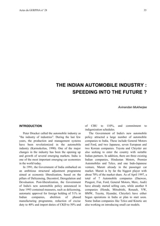 Actes du GERPISA n° 28                                                                                   35




                              THE INDIAN AUTOMOBILE INDUSTRY :
                                    SPEEDING INTO THE FUTURE ?


                                                                                  Avinandan Mukherjee




INTRODUCTION                                          of CBU to 110%, and commitment to
                                                      indigenization schedules.
    Peter Drucker called the automobile industry as      The Government of India's new automobile
"the industry of industries". During the last few     policy attracted a large number of automobile
years, the production and management systems          companies to India. These include General Motors
have been revolutionized in the automobile            and Ford, and two Japanese, seven European and
industry (Karmokolias, 1990). One of the major        two Korean companies. Toyota and Chrysler are
changes in the industry has been the opening up       also seeking to enter the country with suitable
and growth of several emerging markets. India is      Indian partners. In addition, there are three existing
one of the most important emerging car economies      Indian companies, Hindustan Motors, Premier
in the world today.                                   Automobiles and Telco, and one Indo-Japanese
    In 1991, the Government of India embarked on      venture, Maruti already in the passenger car
an ambitious structural adjustment programme          market. Maruti is by far the biggest player with
aimed at economic liberalization, based on the        about 70% of the market share. As of April 1997, a
pillars of Delicensing, Decontrol, Deregulation and   total of 7 Automobile companies (Daewoo,
Devaluation. Post-liberalization, the Government      Peugeot, Fiat, Ford, General Motors, Merc, Audi)
of India's new automobile policy announced in         have already started selling cars, while another 8
June 1993 contained measures, such as delicensing,    companies (Honda, Mitsubishi, Renault, VW,
automatic approval for foreign holding of 51% in      BMW, Toyota, Hyundai, Chrysler) have either
Indian     companies,     abolition   of     phased   begun operations in India or plan to start soon.
manufacturing programme, reduction of excise          Some Indian companies like Telco and Kinetic are
duty to 40% and import duties of CKD to 50% and       also working on introducing small car models.
 
