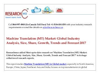 Call 866-997-4948 (Us-Canada Toll Free) Tel: +1-518-618-1030 with your industry research
requirements or email the details on sales@researchmoz.us
Machine Translation (MT) Market: Global Industry
Analysis, Size, Share, Growth, Trends and Forecast 2017
Researchmoz added Most up-to-date research on "Machine Translation (MT) Market:
Global Industry Analysis, Size, Share, Growth, Trends and Forecast 2017" to its huge
collection of research reports.
This report studies Machine Translation (MT) in Global market, especially in North America,
Europe, China, Japan, Southeast Asia and India, focuses on top manufacturers in global
 