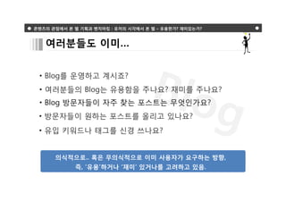 콘텐츠의 관점에서 본 웹 기획과 벤치마킹 : 유저의 시각에서 본 웹 – 유용한가? 재미있는가?



   여러분들도 이미…


 • Blog를 운영하고 계시죠?
 • 여러분들의 Blog는 유용함을 주나요? 재미를 주나요?
 • Blog 방문자들이 자주 찾는 포스트는 무엇인가요?
 • 방문자들이 원하는 포스트를 올리고 있나요?
 • 유입 키워드나 태그를 신경 쓰나요?


      의식적으로.. 혹은 무의식적으로 이미 사용자가 요구하는 방향,
            즉, ‘유용’하거나 ‘재미’ 있거나를 고려하고 있음.
 