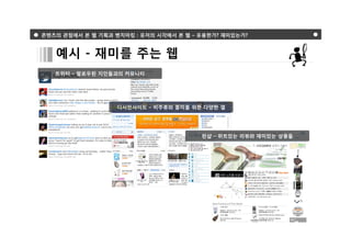 콘텐츠의 관점에서 본 웹 기획과 벤치마킹 : 유저의 시각에서 본 웹 – 유용한가? 재미있는가?



   예시 - 재미를 주는 웹
   트위터 – 팔로우된 지인들과의 커뮤니티




                   디시인사이드 – 비주류와 흥미를 위한 다양한 갤




                                        펀샵 – 위트있는 리뷰와 재미있는 상품들
 