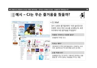 콘텐츠의 관점에서 본 웹 기획과 벤치마킹 : 유저의 시각에서 본 웹 – 유용한가? 재미있는가?



   예시 – CJ는 무슨 즐거움을 줬을까?

                                   • CJ Mall
                                    과거 ‘쇼핑의 즐거움(재미)’ 이란 슬로건으로
                                    다양한 서비스적인 요소를 도입했는데, 과연
                                    우리에게 어떤 즐거움을 주었을까?

                                     저렴한 가격이나 다양한 할인?
                                     유용함에 가까운 요소.



                                     지르는 재미?
                                     개인에게 단기적인 즐거움을 줄 수 있을지는 모르
                                     지만, 결과적으로 카드영수증을 보면, 급 후회…


                                     쇼핑 커뮤니티?
                                     유용함을 주는 듯 하지만, 기획자만 생각하는 유용
                                     함일 뿐, 고객이 원하는 유용함을 주지는 못함.
 