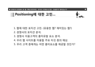 콘텐츠의 관점에서 본 웹 기획과 벤치마킹 : 유저의 시각에서 본 웹 – 유용한가? 재미있는가?



   Positioning에 대한 고민…



  1. 웹에 대한 포지션 고민. (유용한 웹? 재미있는 웹?)
  2. 경쟁사의 포지션 분석.
  3. 경쟁사 이용고객의 흥미유발 요소 분석.
  4. 우리 웹 사이트를 이용할 주요 타깃 층의 예상.
  5. 우리 고객 층에게는 어떤 흥미요소를 제공할 것인가?
 