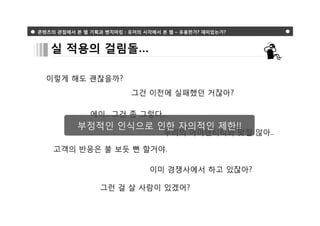 콘텐츠의 관점에서 본 웹 기획과 벤치마킹 : 유저의 시각에서 본 웹 – 유용한가? 재미있는가?



   실 적용의 걸림돌…

  이렇게 해도 괜찮을까?
                         그건 이전에 실패했던 거잖아?

              에이.. 그건 좀 그렇다..
          부정적인 인식으로 인한 자의적인 제한!!
                                  우리의 아이덴티티와 맞질 않아..

    고객의 반응은 불 보듯 뻔 할거야.

                              이미 경쟁사에서 하고 있잖아?

                 그런 걸 살 사람이 있겠어?
 
