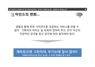 콘텐츠의 관점에서 본 웹 기획과 벤치마킹 : 유저의 시각에서 본 웹 – 유용한가? 재미있는가?



   마인드의 변화…


   경험과 틀에 박힌 가치관으론 성공하는 서비스를 만들 수
  없다. 기획자의 머리는 늘 비워져 있어야 하고, 단지 자신의
     직관적인 감각을 믿고 감각에 따라 움직여야 한다.




    재미있으면 그만이야, 우기는데 장사 없어!!
          유용함과 재미요소를 갖추고 있다면, 그 무엇도 장애물이 될 수 없다.
 