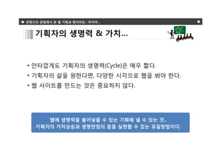 콘텐츠의 관점에서 본 웹 기획과 벤치마킹 : 마치며…



   기획자의 생명력 & 가치…



• 안타깝게도 기획자의 생명력(Cycle)은 매우 짧다.
• 기획자의 삶을 원한다면, 다양한 시각으로 웹을 봐야 한다.
• 웹 사이트를 만드는 것은 중요하지 않다.




      웹에 생명력을 불어넣을 수 있는 기획해 낼 수 있는 것..
   기획자의 가치상승과 생명연장의 꿈을 실현할 수 있는 유일방법이다.
 