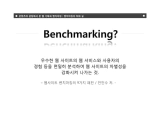 콘텐츠의 관점에서 본 웹 기획과 벤치마킹 : 벤치마킹의 허와 실




             Benchmarking?

          우수한 웹 사이트의 웹 서비스와 사용자의
        경험 등을 면밀히 분석하여 웹 사이트의 차별성을
                강화시켜 나가는 것.

           – 웹사이트 벤치마킹의 9가지 패턴 / 전민수 저. -
 