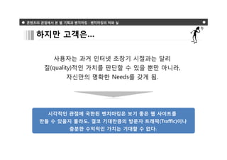 콘텐츠의 관점에서 본 웹 기획과 벤치마킹 : 벤치마킹의 허와 실



   하지만 고객은…

          사용자는 과거 인터넷 초창기 시절과는 달리
      질(quality)적인 가치를 판단할 수 있을 뿐만 아니라,
               자신만의 명확한 Needs를 갖게 됨.




        시각적인 관점에 국한된 벤치마킹은 보기 좋은 웹 사이트를
    만들 수 있을지 몰라도, 결코 기대만큼의 방문자 트래픽(Traffic)이나
                충분한 수익적인 가치는 기대할 수 없다.
 