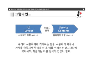 콘텐츠의 관점에서 본 웹 기획과 벤치마킹 : 벤치마킹의 허와 실



   그렇다면…


              UI               포커스       Service
            Layout              변화      Contents
      시각적인 지향      (Web 1.0)          흥미적인 지향   (Web 2.0)




     우리가 사용자에게 기대하는 만큼, 사용자의 욕구나
    가치를 충족시켜 주어야 하며, 이를 위해서는 벤치마킹에
       있어서도, 지금과는 다른 방식의 접근이 필요.
 