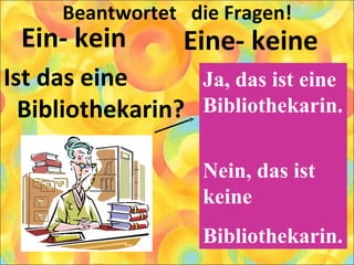 Beantwortet die Fragen!
Ein- kein
Ist das eine
Bibliothekarin?
Eine- keine
Ja, das ist eine
Bibliothekarin.
Nein, das ist
keine
Bibliothekarin.
 