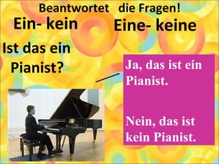Beantwortet die Fragen!
Ein- kein
Ist das ein
Pianist?
Eine- keine
Ja, das ist ein
Pianist.
Nein, das ist
kein Pianist.
 