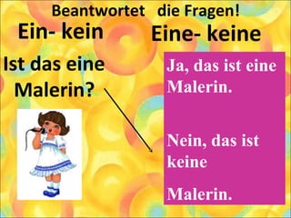 Beantwortet die Fragen!
Ein- kein
Ist das eine
Malerin?
Eine- keine
Ja, das ist eine
Malerin.
Nein, das ist
keine
Malerin.
 