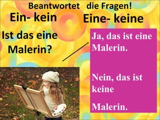 Beantwortet die Fragen!
Ein- kein
Ist das eine
Malerin?
Eine- keine
Ja, das ist eine
Malerin.
Nein, das ist
keine
Malerin.
 