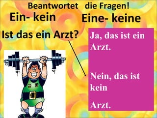 Beantwortet die Fragen!
Ein- kein
Ist das ein Arzt?
Eine- keine
Ja, das ist ein
Arzt.
Nein, das ist
kein
Arzt.
 