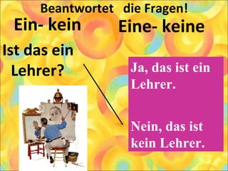 Beantwortet die Fragen!
Ein- kein
Ist das ein
Lehrer?
Eine- keine
Ja, das ist ein
Lehrer.
Nein, das ist
kein Lehrer.
 
