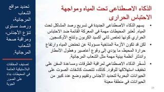 ‫ومواجهة‬ ‫المياه‬ ‫تحت‬ ‫االصطناعى‬ ‫الذكاء‬
‫الحرارى‬ ‫االحتباس‬
•
‫ي‬
‫المشاكل‬ ‫رصد‬ ‫تسريع‬ ‫في‬ ‫الجديدة‬ ‫االصطناعى‬ ‫الذكاء‬ ‫سهم‬
‫تحت‬
‫المياه‬
.
‫االح‬ ‫ضد‬ ‫القائمة‬ ‫المعركة‬ ‫في‬ ‫مهمة‬ ‫المحيطات‬ ‫عتبر‬ُ‫ت‬
‫تباس‬
‫األوكس‬ ‫وتنتج‬ ‫الكربون‬ ‫أكسيد‬ ‫ثاني‬ ‫تمتص‬ ‫كونها‬ ‫الحراري‬
‫جين‬
.
•
‫وارت‬ ‫المياه‬ ‫ض‬ّ‫م‬‫تح‬ ‫عن‬ ‫مسؤولة‬ ‫المناخية‬ ‫األزمة‬ ‫تكون‬ ‫قد‬ ‫لكن‬
‫فاع‬
‫األمطار‬ ‫وهطول‬ ‫أعاصير‬ ‫وقوع‬ ‫إلى‬ ‫يؤدي‬ ‫ما‬ ،‫المحيط‬ ‫حرارة‬
‫المرجانية‬ ‫الشعاب‬ ‫مثل‬ ‫مهمة‬ ‫بيئية‬ ‫أنظمة‬ ‫واندثار‬
.
•
‫السف‬ ‫ومساعدة‬ ‫الطرقات‬ ‫لمراقبة‬ ‫االصطناعي‬ ‫الذكاء‬ ‫ر‬ّ‫خ‬‫س‬ُ‫ت‬
‫على‬ ‫ن‬
‫للوقود‬ ‫استهالكها‬ ‫تخفيف‬
.
‫الص‬ ‫كاشفات‬ ‫تتنصت‬ ،‫كذلك‬
‫على‬ ‫وت‬
‫كب‬ ‫عدد‬ ‫وضع‬ ‫وتقييم‬ ‫األجناس‬ ‫لتحديد‬ ‫البحرية‬ ‫الحيوانات‬
‫من‬ ‫ير‬
‫معينة‬ ‫منطقة‬ ‫في‬ ‫الحيوانات‬
29
‫مواقع‬ ‫تحديد‬
‫الشعاب‬
،‫المرجانية‬
‫مستوى‬ ‫ورصد‬
‫األجناس‬ ‫ع‬ ّ‫تنو‬
،
‫صحة‬ ‫ومراقبة‬
‫الشعاب‬
‫المرجانية‬
.
‫المخلفات‬ ‫تصنيف‬
‫الع‬ ‫البالستيكية‬
‫ائمة‬
ً‫ء‬‫بنا‬ ‫المحيطات‬ ‫في‬
‫الصور‬ ‫على‬
‫الجوية‬
 