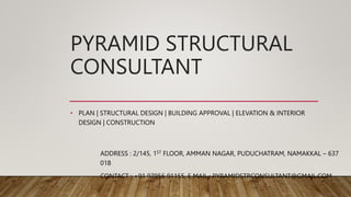 PYRAMID STRUCTURAL
CONSULTANT
• PLAN | STRUCTURAL DESIGN | BUILDING APPROVAL | ELEVATION & INTERIOR
DESIGN | CONSTRUCTION
ADDRESS : 2/145, 1ST FLOOR, AMMAN NAGAR, PUDUCHATRAM, NAMAKKAL – 637
018
CONTACT : +91 97956 91155, E MAIL : PYRAMIDSTRCONSULTANT@GMAIL.COM
 
