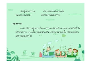 บ้ างรู้แต่ยากวาด      เทียวอวดอาจไม่เกรงภัย
   โรคน้ อยให้ หนักไป         ดังก่อกรรมให้ ตดกาย
                                             ิ

ถอดความ
       อาจจะมีความรู้เฉพาะเรื องยากวาด แต่อวดอ้ างความสามารถไปทัวไม่
  กลัวอันตราย บางครังโรคไม่หนักแต่ก็ทําให้ เป็ นโรคหนักขึน เปรี ยบเหมือน
  ผลกรรมทีติดตัวไป
 