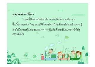 ๑.คุณค่ าด้ านเนือหา
                 5
           ในบทนีได้ กล่าวถึงตําราฉันทศาสตร์ ทีแต่งมาแต่โบราณ
ซึงเนือหาจะกล่าวถึงคุณสมบัตทีแพทย์ควรมี อาทิ การไม่อวดอ้ างความรู้
                               ิ
การไม่ถือตนอยูในความประมาท การเป็ นต้ น ซึงจะเป็ นแนวทางนําไปสู่
               ่
ความสําเร็ จ
 