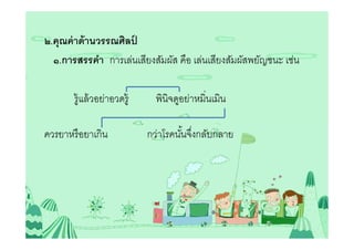 ๒.คุณค่ าด้ านวรรณศิลป์
  ๑.การสรรคํา การเล่นเสียงสัมผัส คือ เล่นเสียงสัมผัสพยัญชนะ เช่น

       รู้แล้ วอย่าอวดรู้     พินิจดูอย่าหมินเมิน

ควรยาหรื อยาเกิน            กว่าโรคนันจึงกลับกลาย
 