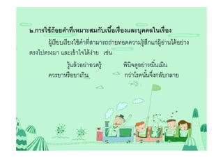 ๒.การใช้ ถ้อยคําทีเหมาะสมกับเนือเรืองและบุคคลในเรื อง
                                      5
      ผู้เรี ยบเรี ยงใช้ คําทีสามารถถ่ายทอดความรู้สกแก่ผ้ อานได้ อย่าง
                                                     ึ    ู่
ตรงไปตรงมา และเข้ าใจได้ ง่าย เช่น
                   รู้แล้ วอย่าอวดรู้     พินิจดูอย่าหมินเมิน
      ควรยาหรื อยาเกิน                    กว่าโรคนันจึงกลับกลาย
 