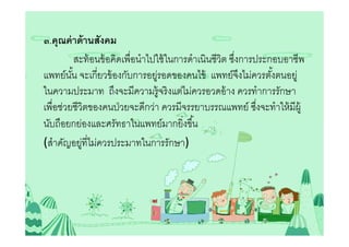 ๓.คุณค่ าด้ านสังคม
          สะท้ อนข้ อคิดเพือนําไปใช้ ในการดําเนินชีวต ซึงการประกอบอาชีพ
                                                    ิ
แพทย์นน จะเกียวข้ องกับการอยูรอดของคนไข้ แพทย์จงไม่ควรตังตนอยู่
        ั                         ่                      ึ
ในความประมาท ถึงจะมีความรู้จริ งแต่ไม่ควรอวดอ้ าง ควรทําการรักษา
เพือช่วยชีวิตของคนป่ วยจะดีกว่า ควรมีจรรยาบรรณแพทย์ ซึงจะทําให้ มีผ้ ู
นับถือยกย่องและศรัทธาในแพทย์มากยิงขึน
(สําคัญอยูทีไม่ควรประมาทในการรักษา)
            ่
 