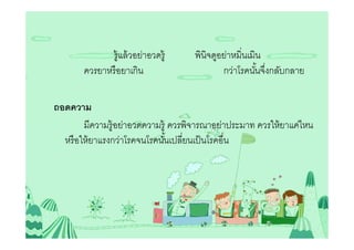 รู้แล้ วอย่าอวดรู้     พินิจดูอย่าหมินเมิน
       ควรยาหรื อยาเกิน                      กว่าโรคนันจึงกลับกลาย

ถอดความ
        มีความรู้อย่าอวดความรู้ ควรพิจารณาอย่าประมาท ควรให้ ยาแค่ไหน
  หรื อให้ ยาแรงกว่าโรคจนโรคนันเปลียนเป็ นโรคอืน
 