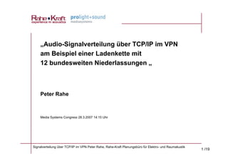 „Audio-Signalverteilung über TCP/IP im VPN
    am Beispiel einer Ladenkette mit
    12 bundesweiten Niederlassungen „



    Peter Rahe



    Media Systems Congress 28.3.2007 14:15 Uhr




Signalverteilung über TCP/IP im VPN Peter Rahe, Rahe-Kraft Planungsbüro für Elektro- und Raumakustik
                                                                                                       1 /19